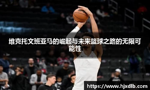 维克托文班亚马的崛起与未来篮球之路的无限可能性
